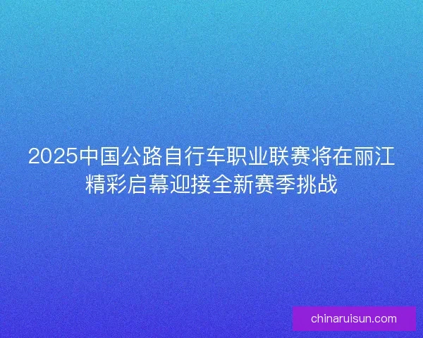 2025中国公路自行车职业联赛将在丽江精彩启幕迎接全新赛季挑战