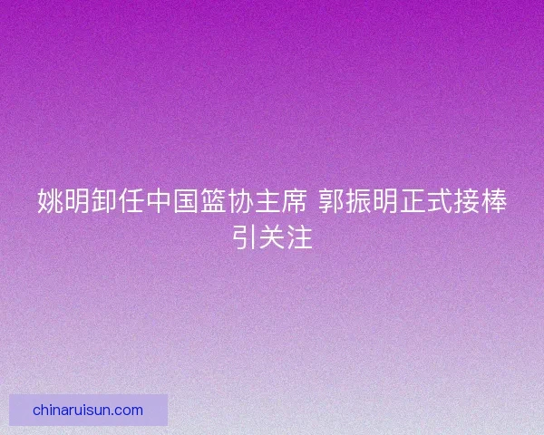 姚明卸任中国篮协主席 郭振明正式接棒引关注