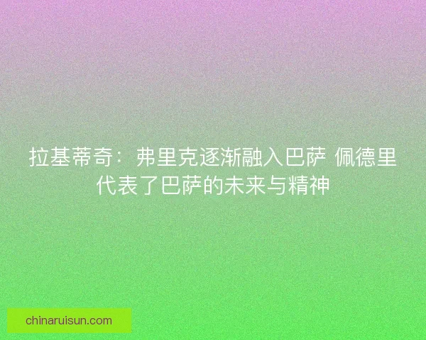 拉基蒂奇：弗里克逐渐融入巴萨 佩德里代表了巴萨的未来与精神