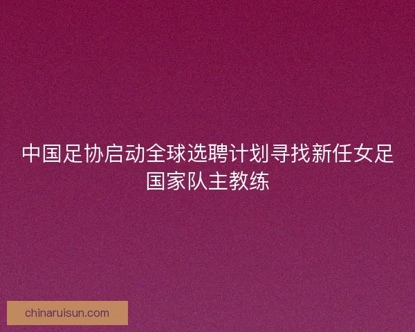 中国足协启动全球选聘计划寻找新任女足国家队主教练