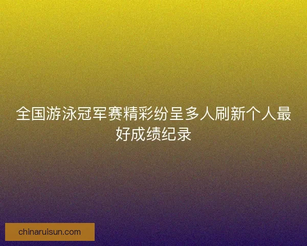 全国游泳冠军赛精彩纷呈多人刷新个人最好成绩纪录