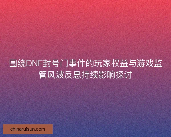 围绕DNF封号门事件的玩家权益与游戏监管风波反思持续影响探讨