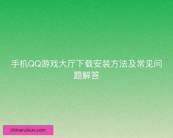 手机QQ游戏大厅下载安装方法及常见问题解答