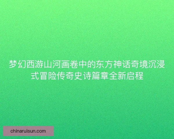 梦幻西游山河画卷中的东方神话奇境沉浸式冒险传奇史诗篇章全新启程
