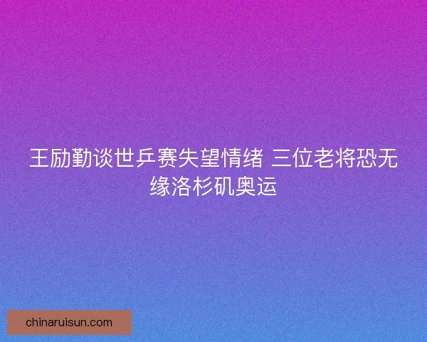 王励勤谈世乒赛失望情绪 三位老将恐无缘洛杉矶奥运