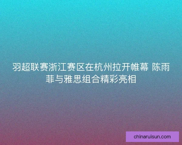 羽超联赛浙江赛区在杭州拉开帷幕 陈雨菲与雅思组合精彩亮相