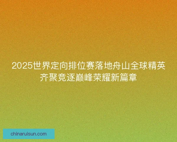 2025世界定向排位赛落地舟山全球精英齐聚竞逐巅峰荣耀新篇章
