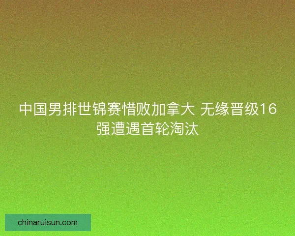 中国男排世锦赛惜败加拿大 无缘晋级16强遭遇首轮淘汰