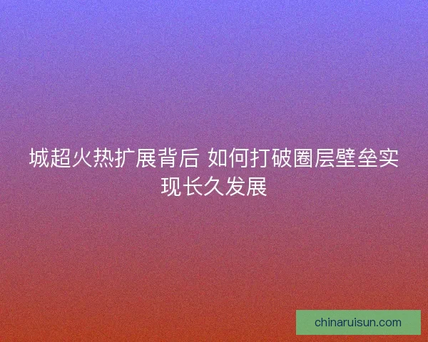 城超火热扩展背后 如何打破圈层壁垒实现长久发展