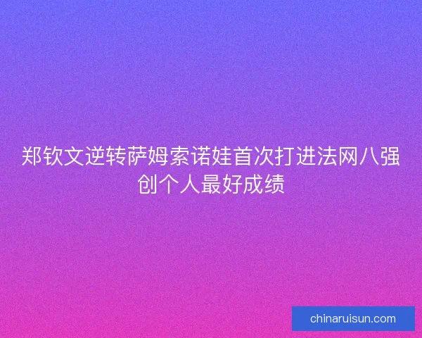 郑钦文逆转萨姆索诺娃首次打进法网八强创个人最好成绩