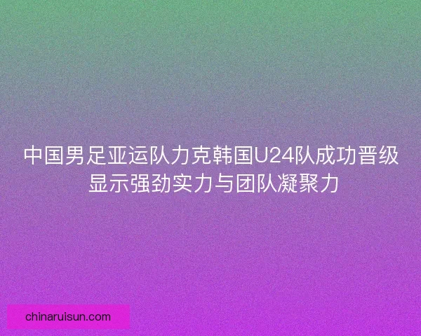 中国男足亚运队力克韩国U24队成功晋级 显示强劲实力与团队凝聚力