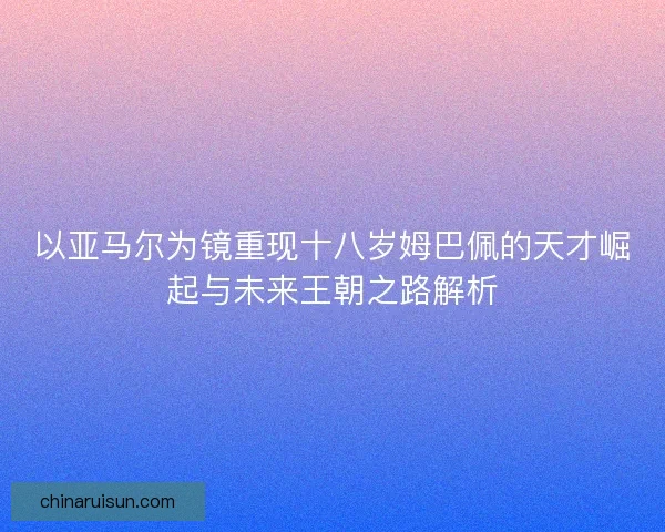 以亚马尔为镜重现十八岁姆巴佩的天才崛起与未来王朝之路解析