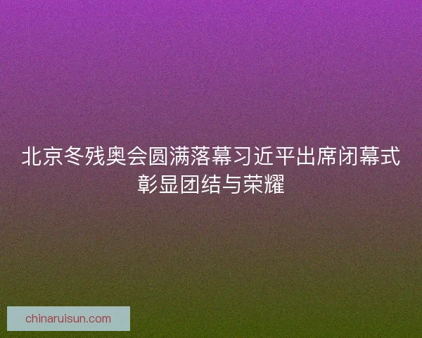 北京冬残奥会圆满落幕习近平出席闭幕式彰显团结与荣耀