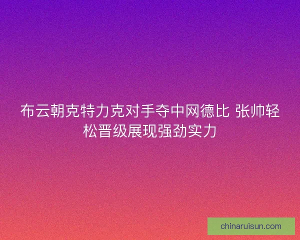 布云朝克特力克对手夺中网德比 张帅轻松晋级展现强劲实力