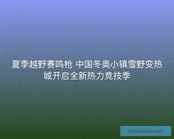 夏季越野赛鸣枪 中国冬奥小镇雪野变热城开启全新热力竞技季