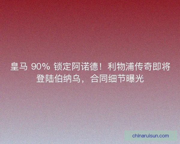皇马 90% 锁定阿诺德！利物浦传奇即将登陆伯纳乌，合同细节曝光
