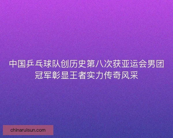 中国乒乓球队创历史第八次获亚运会男团冠军彰显王者实力传奇风采