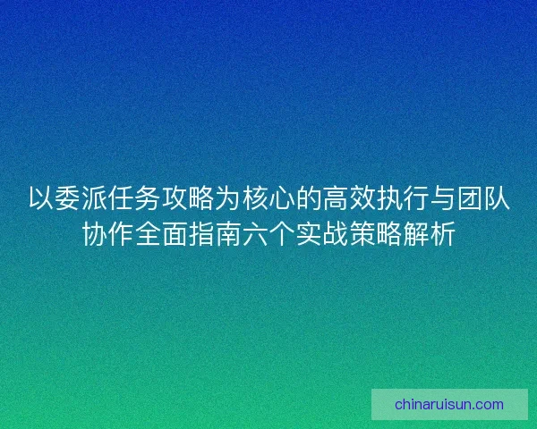 以委派任务攻略为核心的高效执行与团队协作全面指南六个实战策略解析
