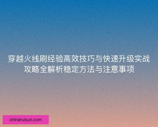 穿越火线刷经验高效技巧与快速升级实战攻略全解析稳定方法与注意事项