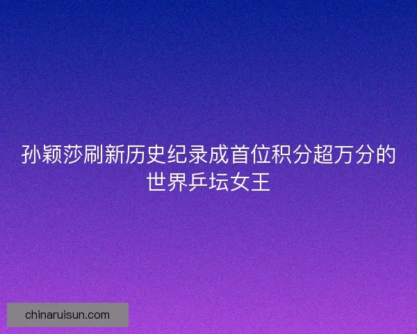 孙颖莎刷新历史纪录成首位积分超万分的世界乒坛女王