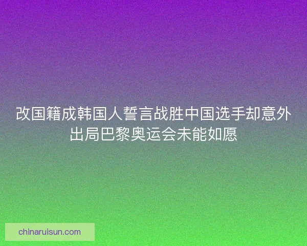 改国籍成韩国人誓言战胜中国选手却意外出局巴黎奥运会未能如愿