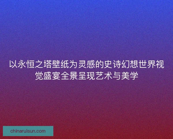 以永恒之塔壁纸为灵感的史诗幻想世界视觉盛宴全景呈现艺术与美学