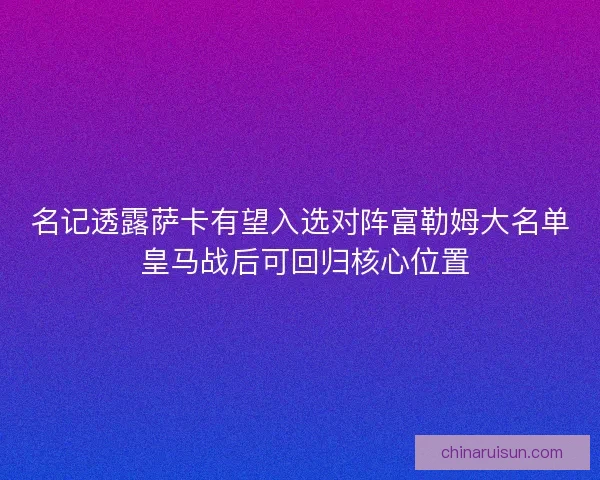 名记透露萨卡有望入选对阵富勒姆大名单 皇马战后可回归核心位置