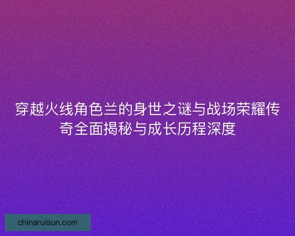 穿越火线角色兰的身世之谜与战场荣耀传奇全面揭秘与成长历程深度