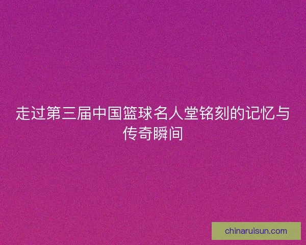 走过第三届中国篮球名人堂铭刻的记忆与传奇瞬间