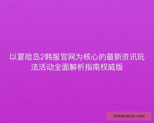 以冒险岛2韩服官网为核心的最新资讯玩法活动全面解析指南权威版 以冒险岛2韩服官网为核心的最新资讯玩法活动全面解析指南权威版