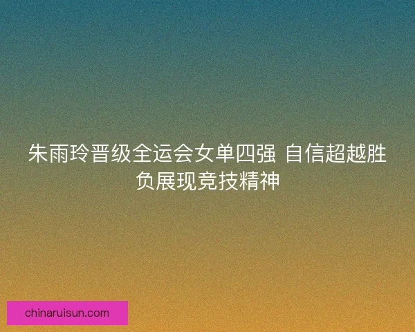 朱雨玲晋级全运会女单四强 自信超越胜负展现竞技精神