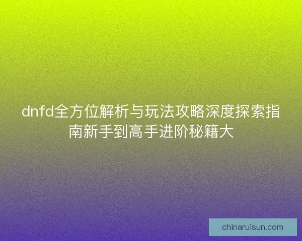dnfd全方位解析与玩法攻略深度探索指南新手到高手进阶秘籍大