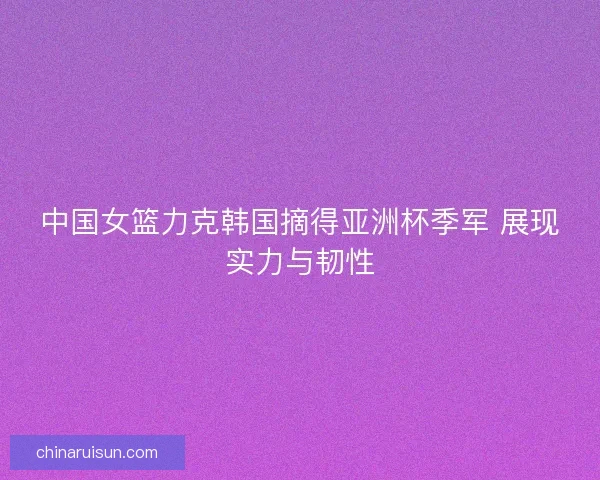 中国女篮力克韩国摘得亚洲杯季军 展现实力与韧性
