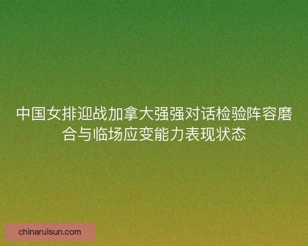 中国女排迎战加拿大强强对话检验阵容磨合与临场应变能力表现状态