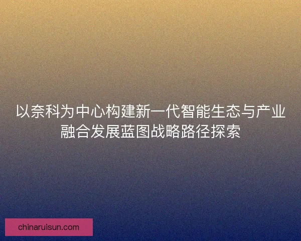 以奈科为中心构建新一代智能生态与产业融合发展蓝图战略路径探索