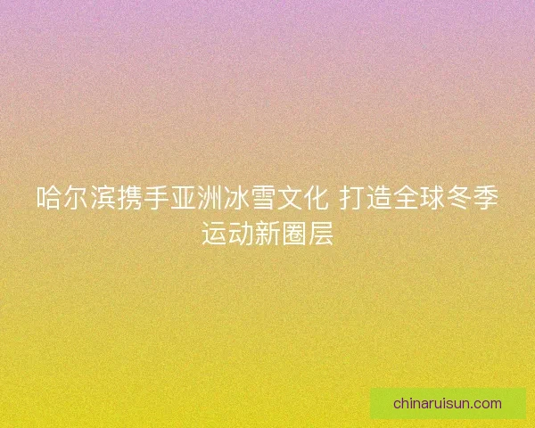 哈尔滨携手亚洲冰雪文化 打造全球冬季运动新圈层 哈尔滨携手亚洲冰雪文化 打造全球冬季运动新圈层